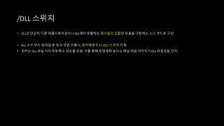 • DLL은 단순히 다른 애플리케이션이나 DLL에서 호출하는 함수들의 집합인 모듈을 구현하는 소스 코드로 구성
• DLL 소스 코드 컴파일 후 링크 작업 수행시, 링커에 반드시 /DLL 스위치 지정
• 링커는 DLL 파일 이미지에 특수 정보를 포함. 이를 통해 운영체제 로더는 해당 파일 이미지가 DLL 파일임을 인지
/DLL 스위치
 