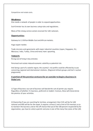 Competitive real estate costs.
Weakness
One needs a network of people in order to expand opportunities.
Each Emirate has its own business setup rules and regulations.
Many of the strong service sectors reserved for UAE nationals.
Opportunities
Gateway to 1.5 Billion Middle East and African markets.
Huge export market.
Trade missions and agreements with major industrial countries (Japan, Singapore, EU,
Mercosur, India, Turkey, China and many more upcoming.
THREATS
Rising cost of living in key emirates
Perceived real estate-induced economic volatility as potential risk.
And being a part of a volatile region, the country’s risk profile could be affected by issues
concerning regional and international relations. (Regional militant groups and Iran’s nuclear
programme)
A portionof the premise venturesfor an outsider tobegina business in
Dubai are-
1) Type of Business-our sort of business will decide the sort of permit you require.
Regardless of whether it's business, proficient or modern licenses, these will characterize
the premise of your activities.
2) Ownership-If you are searching for territory arrangement then 51% will be for UAE
national and 49% will be for the expat. It requires at least 2 and a limit of 50 investors so as
to maintain the business and on the off chance that you'd like 100 percent responsibility for
organization, you have to select a permit and area in one of the many free zones of the UAE.
 