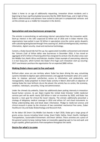 Dubai is home to an age of additionally requesting, innovation driven residents and is
beginning to have significant global occasions like the 2020 World Expo, and in light of that,
Dubai's administration and pioneers have rushed to take part in computerized ventures and
set the emirate up as a middle for innovation in the district.
Speculation and new businesses prospering
The emirate is concentrating on welcoming internal speculation from the innovation world.
Start-up interest in the UAE surpassed $1 billion out of 2016 and in Dubai Internet City,
organizations have pulled in over $2 billion in speculation since the centre points dispatch,
with subsidizing being blasted through firms covering IoT, ArtificialIntelligence(AI), enormous
information, digital security, cloud and mechanical technology.
Careem, a Dubai-based ride-hail fire up, has appreciated incredible achievement and entered
the 'Unicorn Club' of billion dollar new businesses in December 2016. It has raised an
aggregate of $71 million in financing which has energized its venture into 26 urban areas over
the Middle East, North Africa and Pakistan. Another Dubai example of overcoming adversity
is e-rear Souq.com, which turned into Dubai's first huge cash innovation start up securing:
2017 saw Amazon purchase the organization for an expected $800 million.
Making Dubai a keen spot to live and work
Brilliant urban areas are one territory where Dubai has been driving the way, actualizing
systems intended to digitize open administrations and upgrade framework when all is said in
done to improve personal satisfaction, access to information and productivity and
manageability. Dubai propelled its Smart Dubai activity in March 2014 with an objective of
making Dubai the most brilliant city on the planet: the activity has six centre, the economy,
condition, individuals, versatility, living and administration.
Under the shrewd city umbrella, Dubai has additionally been putting intensely in innovation
based human services. As per Alpen Capital the United Arab Emirates' (UAE) medicinal
services part will be worth nearly $20 billion in total an incentive by 2020, and Dubai has
become a main goal for clinical the travel industry. The emirate additionally presented a
strategy of obligatory medical coverage in 2014 and utilizes IoT and cloud instruments to
follow understanding data and break down information. Pledge to medicinal services and
clinical research is prove by the structure of two committed mechanical free zones, Dubai
Healthcare City and Dubai Biotechnology and Research Park.
At the debut IDC Smart City Middle East Awards in April 2018, Dubai got a large group of
grants across classes including Smart Living, Smart Public Safety, Smart Health, Intelligent
Transportation, Sustainable Environment and Smart Utilities. These activities are a piece of
the general system to keep making Dubai an inexorably appealing spot to live and work and
to get capable, gifted specialists from everywhere throughout the world.
Desire for what's to come
 