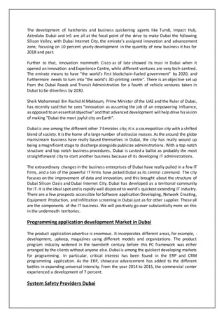 The development of hatcheries and business quickening agents like Turn8, Impact Hub,
Astrolabs Dubai and In5 are all at the focal point of the drive to make Dubai the following
Silicon Valley, with Dubai Internet City, the emirate's assigned innovation and advancement
zone, focusing on 10 percent yearly development in the quantity of new business it has for
2018 and past.
Further to that, innovation mammoth Cisco as of late showed its trust in Dubai when it
opened an Innovation and Experience Centre, while different ventures are very tech-centred.
The emirate means to have "the world's first blockchain-fueled government" by 2020, and
furthermore needs to turn into "the world's 3D-printing centre". There is an objective set up
from the Dubai Roads and Transit Administration for a fourth of vehicle ventures taken in
Dubai to be driverless by 2030.
Sheik Mohammad Bin Rashid Al Maktoum, Prime Minister of the UAE and the Ruler of Dubai,
has recently said that he sees "innovation as assuming the job of an empowering influence,
as opposed to an essentialobjective" and that advanced development willhelp drive his vision
of making "Dubai the most joyful city on Earth".
Dubai is one among the different other 7 Emirates city; it is a cosmopolitan city with a shifted
blend of society. It is the home of a largenumber of ostracize masses.As the around the globe
mainstream business have really based themselves in Dubai, the city has really wound up
being a magnificent stage to discharge alongside publicize administrations. With a top notch
structure and top notch business procedures, Dubai is casted a ballot as probably the most
straightforward city to start another business because of its developing IT administrations.
The extraordinary changes in the business enterprises of Dubai have really pulled in a few IT
firms, and a ton of the powerful IT Firms have picked Dubai as its central command. The city
focuses on the improvement of data and innovation, and this brought about the structure of
Dubai Silicon Oasis and Dubai Internet City. Dubai has developed as a territorial community
for IT. It is the ideal spot and is rapidly well disposed to world's quickest extending IT industry.
There are a few prospects accessible for Software application Developing, Network Creating,
Equipment Production, and Infiltration screening in Dubai just as for other supplier. These all
are the components of the IT business. We will positively go over substantially more on this
in the underneath territories.
Programming application development Market in Dubai
The product application advertise is enormous. It incorporates different areas, for example, -
development, upkeep, magazines using different models and organizations. The product
program industry widened in the twentieth century before this PC framework was either
arranged by the clients without anyone else. Dubai is among the quickest developing markets
for programming. In particular, critical interest has been found in the ERP and CRM
programming application. As the ERP, showcase advancement has added to the different
battles in expanding universal intensity. From the year 2014 to 2015, the commercial center
experienced a development of 7 percent.
System Safety Providers Dubai
 