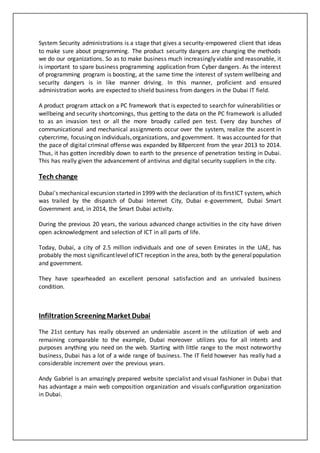 System Security administrations is a stage that gives a security-empowered client that ideas
to make sure about programming. The product security dangers are changing the methods
we do our organizations. So as to make business much increasingly viable and reasonable, it
is important to spare business programming application from Cyber dangers. As the interest
of programming program is boosting, at the same time the interest of system wellbeing and
security dangers is in like manner driving. In this manner, proficient and ensured
administration works are expected to shield business from dangers in the Dubai IT field.
A product program attack on a PC framework that is expected to search for vulnerabilities or
wellbeing and security shortcomings, thus getting to the data on the PC framework is alluded
to as an invasion test or all the more broadly called pen test. Every day bunches of
communicational and mechanical assignments occur over the system, realize the ascent in
cybercrime, focusing on individuals,organizations, and government. It was accounted for that
the pace of digital criminal offense was expanded by 88percent from the year 2013 to 2014.
Thus, it has gotten incredibly down to earth to the presence of penetration testing in Dubai.
This has really given the advancement of antivirus and digital security suppliers in the city.
Tech change
Dubai's mechanical excursion started in 1999 with the declaration of its firstICT system, which
was trailed by the dispatch of Dubai Internet City, Dubai e-government, Dubai Smart
Government and, in 2014, the Smart Dubai activity.
During the previous 20 years, the various advanced change activities in the city have driven
open acknowledgment and selection of ICT in all parts of life.
Today, Dubai, a city of 2.5 million individuals and one of seven Emirates in the UAE, has
probably the most significantlevelofICT reception in the area, both by the generalpopulation
and government.
They have spearheaded an excellent personal satisfaction and an unrivaled business
condition.
Infiltration Screening Market Dubai
The 21st century has really observed an undeniable ascent in the utilization of web and
remaining comparable to the example, Dubai moreover utilizes you for all intents and
purposes anything you need on the web. Starting with little range to the most noteworthy
business, Dubai has a lot of a wide range of business. The IT field however has really had a
considerable increment over the previous years.
Andy Gabriel is an amazingly prepared website specialist and visual fashioner in Dubai that
has advantage a main web composition organization and visuals configuration organization
in Dubai.
 