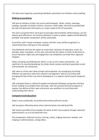 The web unrest began by associating individuals; presently it can interface nearly anything.
Making associations
UAE plan to interface all their city assets and frameworks. Water, vitality, sewerage,
seepage, squander circulation systems, structures, traffic lights, will all be associated with
the web and observed continuously as a major aspect of the IoT procedure.
This won't just permit their city to give increasingly solid and better administrations, yet will
likewise give efficiencies. For instance, blackouts in water or power supplies will be detected
promptly and quicker recuperation will be conceivable.
Essentially, spills in water and power systems and their areas will be recognized in a
substantially more solid way to limit squander.
City inhabitants will have the option to screen their utilization of imperative assets, for
example, water and power, on the spot, and will have the option to settle on decisions to
lessen utilization. Right now, will engage their city inhabitants and make them cognizant
shoppers.
Urban arranging and allotting land, which is a rare asset in urban communities, are
significant. As a quickly developing city, Dubai needs cautious wanting to guarantee assets
and framework are satisfactory.
UAE mean to all the more likely arrange and incorporate city arranging by furnishing
different city specialists with much-required and opportune data to assist themwith
arranging the fate of their city and its development in a superior and all around composed
way.
UAE anticipate Dubai as a blend of capable and talented individuals, giving them the best
human funding to accomplish their yearnings. UAE will actualize focused on projects to
improve the abilities of their open and private area workforce to assist themwith
understanding their desire.
Computerizededucation
Dubai is now a profoundly associated and carefully proficient society.
UAE occupants effectively utilize online administrations and web based life.
UAE need to give 90% of the everyday life needs of their city occupants through advanced
administrations so as to facilitate their lives.
This incorporates medicinal services, training, culture, lodging, diversion, network, and
chipping in administrations, among others.
 