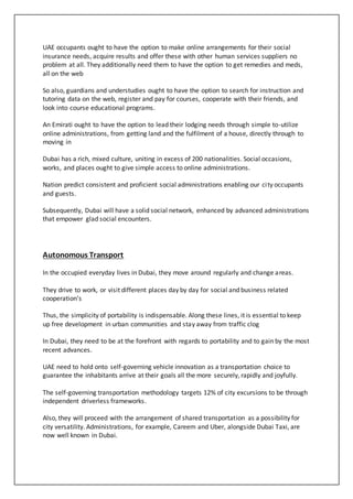 UAE occupants ought to have the option to make online arrangements for their social
insurance needs, acquire results and offer these with other human services suppliers no
problem at all. They additionally need them to have the option to get remedies and meds,
all on the web
So also, guardians and understudies ought to have the option to search for instruction and
tutoring data on the web, register and pay for courses, cooperate with their friends, and
look into course educational programs.
An Emirati ought to have the option to lead their lodging needs through simple to-utilize
online administrations, from getting land and the fulfilment of a house, directly through to
moving in
Dubai has a rich, mixed culture, uniting in excess of 200 nationalities. Social occasions,
works, and places ought to give simple access to online administrations.
Nation predict consistent and proficient social administrations enabling our city occupants
and guests.
Subsequently, Dubai will have a solid social network, enhanced by advanced administrations
that empower glad social encounters.
Autonomous Transport
In the occupied everyday lives in Dubai, they move around regularly and change areas.
They drive to work, or visit different places day by day for social and business related
cooperation’s
Thus, the simplicity of portability is indispensable. Along these lines, it is essential to keep
up free development in urban communities and stay away from traffic clog
In Dubai, they need to be at the forefront with regards to portability and to gain by the most
recent advances.
UAE need to hold onto self-governing vehicle innovation as a transportation choice to
guarantee the inhabitants arrive at their goals all the more securely, rapidly and joyfully.
The self-governing transportation methodology targets 12% of city excursions to be through
independent driverless frameworks.
Also, they will proceed with the arrangement of shared transportation as a possibility for
city versatility. Administrations, for example, Careem and Uber, alongside Dubai Taxi, are
now well known in Dubai.
 