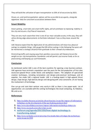 They will build the utilization of open transportation to 20% of all excursions by 2021.
Ocean, air, and land transportation options will be accessible to occupants, alongside
opportune data for consistent associations between them.
Smart Mobility
Smart parking, smart tolls and smart traffic lights, will all contribute to improving mobility in
the city and ensure a fast flow of movement.
They are very much aware that time is one of our most valuable assets; in this way, they will
utilize driving edge advancements to facilitate individuals' lives as they move around the
city.
UAE likewise expect that the digitisation of city administrations will mean less physical
outings to complete things. UAE gauge that 80 million outings in the following five years will
be maintained a strategic distance from gratitude to their shrewd city endeavours.
Diminishing traffic and staying away from pointless excursions will likewise lessen the
weight on our city transportation foundation and will permit cost reserve funds as far as
provisioning and keeping up such framework.
Conclusion
As mentioned earlier UAE is one of the best countries for opening a new business venture.
UAE agencies have received a reputation over the years for the fast production of first-class
excessive-upward thrust condo blocks and workplace towers. The adoption of specialised
creation techniques, including reclamation and design-and-construct techniques and oil
exporter, has made UAE a regional leader. UAE is a leading expert in high-upward thrust
design, slope design, high-density design and designing with area constraints all are having
the involvement of technology.
One can go and start their venture very easily in UAE as there is less paper-work. Lot of
opportunities are available with the coming technologies like cloud computing, AI, Robotics,
ML and so-on.
References
1. https://en.dubai-freezone.ae/articles-about-bussines-in-uae/the-impact-of-information-
technology-on-the-development-of-the-uae-banking-products.html
2. https://www.dayofdubai.com/news/impact-information-technology-dubai-city
3. https://www.siconsult.com/cyber/what-we-do/
4. weforum.org/agenda/2017/05/how-digital-technology-is-
transforming-dubai/
5. https://www.techradar.com/in/news/top-five-trends-that-will-shape-the-technology-
sector-in-uae-in-2020
 