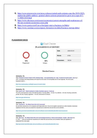 6. https://www.prnewswire.com/news-releases/united-arab-emirates-uae-the-2019-2025-
market-for-public-address--general-alarm-systems-projected-to-grow-at-a-cagr-of-7-
3-300812410.html
7. https://www.ukessays.com/essays/economics/current-strengths-and-weaknesses-of-
the-uae-economy-economics-essay.php
8. https://www.quora.com/Can-a-foreigner-start-a-business-in-Dubai
9. https://www.varaluae.com/company-formation-in-dubai/business-startup-dubai/
PLAGIARISM CHECK
 