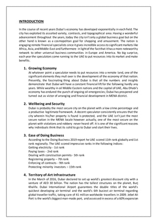 INTRODUCTION
In the course of recent years Dubai's economy has developed exponentially in each field. The
city has exploited its assorted variety, contrasts, and topographical area. Having a wonderful
advancement throughout the years, today the city isn't only a global business goal but on the
other hand is known as a cosmopolitan goal for shopping and amusement. The nation is
engaging remote financial specialists since it gives incredible access to significant markets like
Africa, Asia,andMiddle-East and furthermore in lightof the factthat ithas a more noteworthy
network to other universal business communities in Europe and America. No big surprise,
each year the speculators come running to the UAE to put resources into its market and make
benefits.
1. Growing Economy
At whatever point a speculator needs to put resources into a remote land, one of the
significant elements they mull over is the development of the economy of that nation.
Presently, the fascinating thing about Dubai is that all the numbers and insights
demonstrate that Dubai will have a constant financial lift for the following hardly any
years. While wealthy in oil Middle Eastern nations and the capital of UAE, Abu Dhabi's
economy has endured the punch of ongoing oil emergencies; Dubai has prospered and
turned out as victor of arranging and financial development in MENA district.
2. Wellbeing and Security
Dubai is probably the most secure city on the planet with a low crime percentage and
a productive legitimate framework. A decent speculator consistently ensures that the
city wherein his/her property is found is protected, and the UAE isn't just the most
secure nation in the MENA locale however actually, one of the most secure on the
planet with violations and robbery never heard off. It is one of the significant reasons
why individuals think that its solid to go to Dubai and start their lives.
3. Ease of Doing Business
According to the Doing Business 2019 report he UAE scored 11th rank globally and 1st
rank regionally. The UAE scored impressive ranks in the following indices:
Getting electricity - 1st rank
Paying taxes - 2nd rank
Dealing with construction permits- 5th rank
Registering property – 7th rank
Enforcing of contracts - 9th rank
Protecting minority investors – 15th rank
4. Territory of-Art Infrastructure
In the March of 2016, Dubai declared to set up world's greatest discount city with a
venture of AED 30 billion. The nation has the tallest structures on the planet, Burj
Khalifa. Dubai International Airport guarantees the double titles of the world's
quickest developing air terminal and the world's 6th busiest air terminal regarding
global traveller traffic, taking care of 41 million worldwide travellers in 2009. Jebel Ali
Port is the world's biggest man-made port, and assessed in excess of a 60% expansion
 
