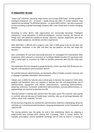 IT INDUSTRY IN UAE
“Smart city” initiatives, upcoming mega-events such as Expo 2020 Dubai, and the growth of
intelligent enterprises are – of course – rapidly driving the UAE’s IT market skyward. How
skyward are we talking? Try 20 billion dirhams – or about US$5.5 billion – per year at present,
at least according to global technology company SAP’s new United Arab Emirates managing
director.
According to Julien Bertin, UAE organisations are increasingly becoming “intelligent
enterprises,” using innovations in artificial intelligence, machine learning, the Internet of
Things (IoT), and advanced analytics to disrupt industries, improve productivity with data,
foster a digital workplace, and deliver seamless experiences.
With 2019 been a difficult and a progress year, how is 2020 going to be for the data and
interchanges innovation in the UAE and what the top patterns are that will shape the
business.
Jyoti Lalchandani, VP and local overseeing executive for investigate firm International Data
Corporation (IDC), advised in a restrictive to TechRadar Middle East that ICT spending in the
UAE is relied upon to increment by 3.80% to $16.84b contrasted with $16.22b every year
prior.
The exploration firm has changed its gauge during the current year from $16.7b because of a
log jam in the broadcast communications division.
He said that telecom administrations are feeling the effect of feeble customer certainty and
a stoppage in portable information administrations.
Indeed, even in 2020, the telecom area is relied upon to become the slowest at 1.01% while
gadgets and foundation parts are required to develop near 6% and programming and IT
administrations (equipment and bolster administrations, counseling administrations,
preparing, instruction, framework combination administrations, oversaw administrations, re-
appropriating) are required to develop near 8%.
"Business portion is looking more positive than the buyer space. The customer side is going
to confront pressure because of feeble buyer certainty, take-up of exchange between the
nations, retail, land, cordiality," he said.
On the business fragment, he said that the administrations advertise is developing, driven by
solidtake-up in cloud-based administrations, intriguing developments on the frameworks and
capacity side.
The moving patterns over the globe, he said is that undertaking clients are adopting a
progressively wary strategy when putting and in growing. There is various factors, for
example, presumption around worldwide exchange, will oil costs be level or is it going to
 