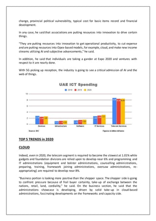 change, provincial political vulnerability, typical cost for basic items record and financial
development.
In any case, he said that associations are putting resources into innovation to drive certain
things.
"They are putting resources into innovation to get operational productivity, to cut expense
and are putting resources into Opex-based models, for example, cloud, and make new income
streams utilizing AI and subjective advancements," he said.
In addition, he said that individuals are taking a gander at Expo 2020 and ventures with
respect to it are nearly done.
With 5G picking up reception, the industry is going to see a critical admission of AI and the
web of things.
TOP 5 TRENDS in 2020
CLOUD
Indeed, even in 2020, the telecom segment is required to become the slowest at 1.01% while
gadgets and foundation divisions are relied upon to develop near 6% and programming and
IT administrations (equipment and bolster administrations, counselling administrations,
preparing, training, framework joining administrations, oversaw administrations, re-
appropriating) are required to develop near 8%.
"Business portion is looking more positive than the shopper space. The shopper side is going
to confront pressure because of frail buyer certainty, take-up of exchange between the
nations, retail, land, cordiality," he said. On the business section, he said that the
administrations showcase is developing, driven by solid take-up in cloud-based
administrations, fascinating developments on the frameworks and capacity side.
 