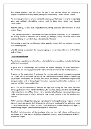 The moving patterns over the globe, he said is that venture clients are adopting a
progressively mindful strategy when putting and in extending. There is various factors,
For example, presumption around worldwide exchange, will oil costs be level or is it going to
vary, local political vulnerability, average cost for basic items record and financial
development.
Notwithstanding, he said that associations are putting resources into innovation to drive
certain things.
"They are putting resources into innovation to getoperational proficiency, to cut expense and
are putting resources into Opex-based models, for example, cloud, and make new income
streams utilizing AI and intellectual advancements," he said.
Additionally, he said that individuals are taking a gander at Expo 2020 and ventures in regards
to it are nearly done.
With 5G picking up selection, the industry is going to see a critical admission of AI and the
web of things.
Computerized change
Associations are getting more forceful on advanced change. A great deal of pilot undertakings
will enter the standard.
A great deal of undertakings and activities are around changing the client experience.
Associations are utilizing a portion of the advancements to improve the client experience.
A portion of the conventional IT territories, for example, gadgets and framework are easing
back down and organizations are utilizing the speculation to drive reception of increasingly
troublesome innovations, for example, man-made brainpower, and mechanical procedure
computerization, web of things, huge information investigation, blockchain and cloud to cut
expense and drive more productivity.
About 25% to 30% of enormous ventures are right now during the time spent advanced
change, putting resources into the third stage, for example, social, versatile, cloud and huge
information to do one of four things – to be operationally effective, increasingly dexterous,
make new encounters for clients and make new income streams. It is a five to eight-year
venture.
At first, blockchain began to encourage a great deal of exchange financing bargains between
banks. It hasn't got a great deal of boundless selection. A great deal of the utilization cases
occurred in the middle of banks to banks, Smart Dubai and Real Estate Regulatory Agency.
The following stage is known as the develop of an innovation.
The block chain innovation will be developed when you have high volume and low-esteem
exchanges. As of now, a great deal of the block chain ventures occur in low volume and high-
esteem exchanges.
 