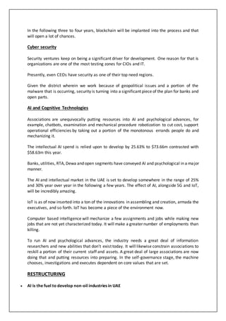 In the following three to four years, blockchain will be implanted into the process and that
will open a lot of chances.
Cyber security
Security ventures keep on being a significant driver for development. One reason for that is
organizations are one of the most testing zones for CIOs and IT.
Presently, even CEOs have security as one of their top need regions.
Given the district wherein we work because of geopolitical issues and a portion of the
malware that is occurring, security is turning into a significant piece of the plan for banks and
open parts.
AI and Cognitive Technologies
Associations are unequivocally putting resources into AI and psychological advances, for
example, chatbots, examination and mechanical procedure robotization to cut cost, support
operational efficiencies by taking out a portion of the monotonous errands people do and
mechanizing it.
The intellectual AI spend is relied upon to develop by 25.63% to $73.66m contrasted with
$58.63m this year.
Banks, utilities, RTA, Dewa and open segments have conveyed AI and psychological in a major
manner.
The AI and intellectual market in the UAE is set to develop somewhere in the range of 25%
and 30% year over year in the following a few years. The effect of AI, alongside 5G and IoT,
will be incredibly amazing.
IoT is as of now inserted into a ton of the innovations in assembling and creation, armada the
executives, and so forth. IoT has become a piece of the environment now.
Computer based intelligence will mechanize a few assignments and jobs while making new
jobs that are not yet characterized today. It will make a greater number of employments than
killing.
To run AI and psychological advances, the industry needs a great deal of information
researchers and new abilities that don't exist today. It will likewise constrain associations to
reskill a portion of their current staff and assets. A great deal of large associations are now
doing that and putting resources into preparing. In the self-governance stage, the machine
chooses, investigations and executes dependent on core values that are set.
RESTRUCTURING
 AI is the fuel to develop non-oil industries in UAE
 