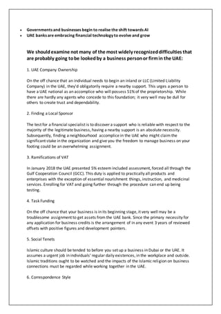  Governments and businesses begin to realise the shift towards AI
 UAE banks are embracing financial technology to evolve and grow
We shouldexamine not many of the most widely recognizeddifficulties that
are probably going tobe lookedby a business personor firmin the UAE:
1. UAE Company Ownership
On the off chance that an individual needs to begin an inland or LLC (Limited Liability
Company) in the UAE, they'd obligatorily require a nearby support. This urges a person to
have a UAE national as an accomplice who will possess 51% of the proprietorship. While
there are hardly any agents who concede to this foundation; it very well may be dull for
others to create trust and dependability.
2. Finding a Local Sponsor
The test for a financial specialist is to discover a support who is reliable with respect to the
majority of the legitimate business, having a nearby support is an absolute necessity.
Subsequently, finding a neighbourhood accomplice in the UAE who might claim the
significant stake in the organization and give you the freedom to manage business on your
footing could be an overwhelming assignment.
3. Ramifications of VAT
In January 2018 the UAE presented 5% esteem included assessment, forced all through the
Gulf Cooperation Council (GCC). This duty is applied to practically all products and
enterprises with the exception of essential nourishment things, instruction, and medicinal
services. Enrolling for VAT and going further through the procedure can end up being
testing.
4. Task Funding
On the off chance that your business is in its beginning stage, it very well may be a
troublesome assignment to get assets from the UAE bank. Since the primary necessity for
any application for business credits is the arrangement of in any event 3 years of reviewed
offsets with positive figures and development pointers.
5. Social Tenets
Islamic culture should be tended to before you set up a business in Dubai or the UAE. It
assumes a urgent job in individuals' regular daily existences, in the workplace and outside.
Islamic traditions ought to be watched and the impacts of the Islamic religion on business
connections must be regarded while working together in the UAE.
6. Correspondence Style
 