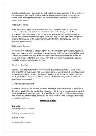 An individual setting up a business in the UAE must know about a portion of the amenities in
correspondence they may be required to know. People are additionally spoken with at
various tones. The degree of custom in the UAE may likewise be difficult to adjust for a
portion of the expats.
7. Occupation Market
When you start an organization, you need to contract representatives to maintain a
business and the UAE has certain standards and methods for the equivalent. This
incorporates the commitment of an organization to give visas to its representatives; a
worker isn't allowed to work in the organization until they get their visa. When you get the
fundamental thoughts of the guidelines followed in the UAE, there probably won't be
numerous astonishments.
8. Overseeing Revenue
Despite the fact that the UAE can give a great deal of chances to augmenting your business,
it very well may be similarly hazardous. It was accounted for by the Association of Chartered
Certified Accountants that 82% of the new companies bomb because of poor income the
board. In this way, cost of business arrangement and your underlying capital prerequisites
should be overseen and afterward applied.
9. Business Specifics
One must have a total information identified with business arrangement in Dubai or the
UAE. Since there are various districts to set up a business, every one has its specific points of
interest with respect to business propensities and way of life. Business in Dubai, obviously,
has its points of interest, and you should know about them to easily continue with your
organization arrangement.
10. Individuals Management
Overseeing individuals will have an enormous bearing on one's achievement in anyplace on
the planet. Maybe the most outstanding viewpoint is the degree of assorted variety present
in many workforces over the emirate. As you will be working with individuals who originate
from various assorted varieties, individuals the board can take some figuring out how to be
completed exquisitely.
SWOT ANALYSIS
Strength
Recovering & Robust Economy.
No foreign-exchange controls.
No trade barriers.
Competitive labour costs.
 