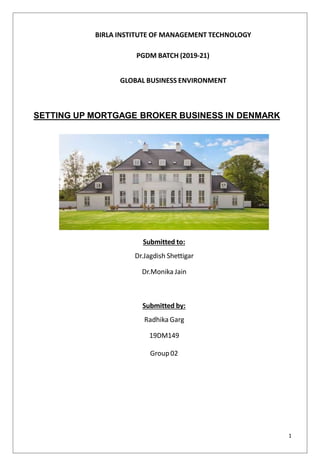 BIRLA INSTITUTE OF MANAGEMENT TECHNOLOGY
PGDM BATCH (2019-21)
GLOBAL BUSINESS ENVIRONMENT
SETTING UP MORTGAGE BROKER BUSINESS IN DENMARK
Submitted to:
Dr.Jagdish Shettigar
Dr.Monika Jain
Submitted by:
Radhika Garg
19DM149
Group02
1
 
