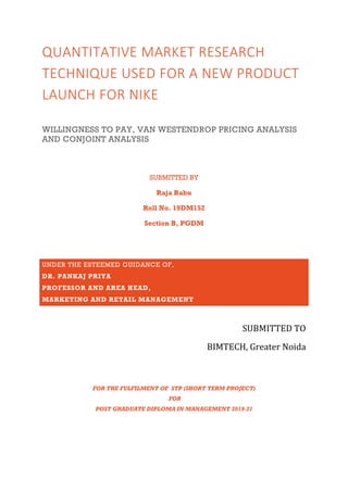 QUANTITATIVE MARKET RESEARCH
TECHNIQUE USED FOR A NEW PRODUCT
LAUNCH FOR NIKE
WILLINGNESS TO PAY, VAN WESTENDROP PRICING ANALYSIS
AND CONJOINT ANALYSIS
SUBMITTED BY
Raja Babu
Roll No. 19DM152
Section B, PGDM
UNDER THE ESTEEMED GUIDANCE OF,
DR. PANKAJ PRIYA
PROFESSOR AND AREA HEAD,
MARKETING AND RETAIL MANAGEMENT
SUBMITTED TO
BIMTECH, Greater Noida
FOR THE FULFILMENT OF STP (SHORT TERM PROJECT)
FOR
POST GRADUATE DIPLOMA IN MANAGEMENT 2019-21
 