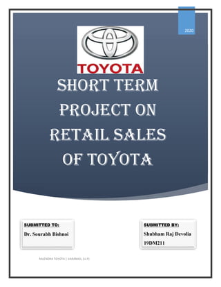 SHORT TERM
PROjEcT On
RETail SalES
Of TOyOTa
2020
RAJENDRA TOYOTA | VARANASI, (U.P)
SUBMITTED TO:
Dr. Sourabh Bishnoi
SUBMITTED BY:
Shubham Raj Devolia
19DM211
 