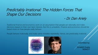 Predictably Irrational: The Hidden Forces That
Shape Our Decisions
- Dr. Dan Ariely
Traditional finance and economics work on an assumption that people act rationally and make
decisions based on their own best interests. But this is unrealistic, Finance and economics should be
based more on how people really behave.
People behave irrationally, and make same mistakes repeatedly. Hence, are predictably irrational.
Submitted by:
Sonakshi Gupta
19DM217
 