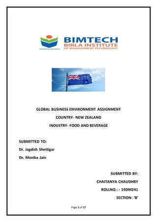 Page 1 of 17
GLOBAL BUSINESS ENVIRONMENT ASSIGNMENT
COUNTRY- NEW ZEALAND
INDUSTRY- FOOD AND BEVERAGE
SUBMITTED TO:
Dr. Jagdish Shettigar
Dr. Monika Jain
SUBMITTED BY:
CHAITANYA CHAUDHRY
ROLLNO.: - 19DM241
SECTION- ‘B’
 