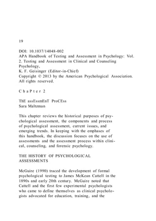 19
DOI: 10.1037/14048-002
APA Handbook of Testing and Assessment in Psychology: Vol.
2. Testing and Assessment in Clinical and Counseling
Psychology,
K. F. Geisinger (Editor-in-Chief)
Copyright © 2013 by the American Psychological Association.
All rights reserved.
C h a P t e r 2
ThE assEssmEnT ProCEss
Sara Maltzman
This chapter reviews the historical purposes of psy-
chological assessment, the components and process
of psychological assessment, current issues, and
emerging trends. In keeping with the emphases of
this handbook, the discussion focuses on the use of
assessments and the assessment process within clini-
cal, counseling, and forensic psychology.
THE HISTORY OF PSYCHOLOGICAL
ASSESSMENTS
McGuire (1990) traced the development of formal
psychological testing to James McKean Cattell in the
1890s and early 20th century. McGuire noted that
Cattell and the first few experimental psychologists
who came to define themselves as clinical psycholo-
gists advocated for education, training, and the
 