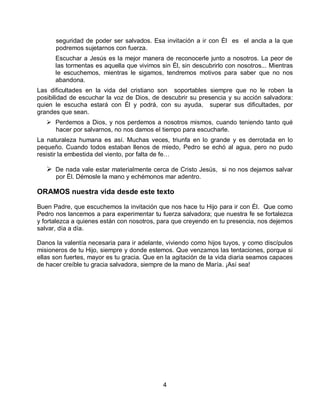 4
seguridad de poder ser salvados. Esa invitación a ir con Él es el ancla a la que
podremos sujetarnos con fuerza.
Escuchar a Jesús es la mejor manera de reconocerle junto a nosotros. La peor de
las tormentas es aquella que vivimos sin Él, sin descubrirlo con nosotros... Mientras
le escuchemos, mientras le sigamos, tendremos motivos para saber que no nos
abandona.
Las dificultades en la vida del cristiano son soportables siempre que no le roben la
posibilidad de escuchar la voz de Dios, de descubrir su presencia y su acción salvadora:
quien le escucha estará con Él y podrá, con su ayuda, superar sus dificultades, por
grandes que sean.
 Perdemos a Dios, y nos perdemos a nosotros mismos, cuando teniendo tanto qué
hacer por salvarnos, no nos damos el tiempo para escucharle.
La naturaleza humana es así. Muchas veces, triunfa en lo grande y es derrotada en lo
pequeño. Cuando todos estaban llenos de miedo, Pedro se echó al agua, pero no pudo
resistir la embestida del viento, por falta de fe…
 De nada vale estar materialmente cerca de Cristo Jesús, si no nos dejamos salvar
por Él. Démosle la mano y echémonos mar adentro.
ORAMOS nuestra vida desde este texto
Buen Padre, que escuchemos la invitación que nos hace tu Hijo para ir con Él. Que como
Pedro nos lancemos a para experimentar tu fuerza salvadora; que nuestra fe se fortalezca
y fortalezca a quienes están con nosotros, para que creyendo en tu presencia, nos dejemos
salvar, día a día.
Danos la valentía necesaria para ir adelante, viviendo como hijos tuyos, y como discípulos
misioneros de tu Hijo, siempre y donde estemos. Que venzamos las tentaciones, porque si
ellas son fuertes, mayor es tu gracia. Que en la agitación de la vida diaria seamos capaces
de hacer creíble tu gracia salvadora, siempre de la mano de María. ¡Así sea!
 