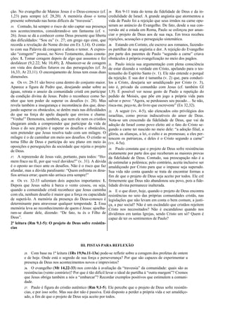 ção. No evangelho de Mateus Jesus é o Deus-conosco (cf.
1,23) para sempre (cf. 28,20). A memória disso o torna
presente sobretudo nas horas difíceis da “travessia”.
15. Contudo, há sempre o risco de não captar sua presença
nos acontecimentos, considerando-o um fantasma (cf. v.
26). Jesus se dá a conhecer como Deus presente que liberta
das dificuldades: “Sou eu” (v. 27; em grego ego eimi, que
recorda a revelação do Nome divino em Ex 3,14). O conta-
to com sua Palavra dá coragem e afasta o temor. A expres-
são “coragem!” possui, no Novo Testamento, duas conota-
ções: 1. Tomar coragem depois de algo que assustou e fez
desfalecer (9,2.22; Mc 10,49); 2. Abastecer-se de coragem
em vista dos desafios futuros ou das perseguições (cf. Jo
16,33; At 23,11). O encorajamento de Jesus tem essas duas
dimensões.
16. Os vv. 28-31 são breve cena dentro do conjunto maior.
Aparece a figura de Pedro que, desejando andar sobre as
águas, retrata o anseio da comunidade cristã em participar
da condição divina de Jesus. Pedro o reconhece como Se-
nhor que tem poder de superar os desafios (v. 28). Mas
revela também a insegurança e inconstância dos que, dese-
jando superar os obstáculos, se detêm mais nas dificuldades
do que na força do apelo daquele que enviou e chama:
“Venha!” Demonstra, também, que nem ele nem os cristãos
chegaram ainda a compreender que participar da vida de
Jesus e do seu projeto é superar os desafios e obstáculos,
sem pretender que Jesus resolva tudo com um milagre. O
milagre é o de caminhar em meio aos desafios. O cristão se
torna filho de Deus e participa do seu plano em meio às
oposições e perseguições da sociedade que rejeita o projeto
de Deus.
17. A repreensão de Jesus vale, portanto, para todos: “Ho-
mem fraco na fé, por que você duvidou?” (v. 31). A dúvida
é o oposto ao risco ante os desafios. Não é o risco que faz
afundar, mas a dúvida paralisante: “Quem enfrenta os desa-
fios arrisca errar; quem não arrisca erra sempre!”
18. Os vv. 32-33 salientam dois aspectos importantes: 1.
Depois que Jesus subiu à barca o vento cessou, ou seja,
quando a comunidade cristã reconhece que Jesus caminha
com ela, nenhum desafio é maior que a força ou capacidade
de superá-lo. A memória da presença do Deus-conosco é
determinante para atravessar qualquer tempestade. 2. Essa
memória leva ao reconhecimento de quem é Jesus: ajoelha-
ram-se diante dele, dizendo: “De fato, tu és o Filho de
Deus”.
2ª leitura (Rm 9,1-5): O projeto de Deus sofre resistên-
cias
19. Rm 9-11 trata do tema da fidelidade de Deus e da in-
credulidade de Israel. A grande angústia que atormentou a
vida de Paulo foi a rejeição que seus irmãos na carne opu-
seram ao anúncio do Evangelho. De fato, desde a sua con-
versão até a estada em Roma, Paulo se esforçou por anun-
ciar o projeto de Deus aos de sua raça. Em troca recebeu
rejeições, acusações e perseguição sistemática.
20. Estando em Corinto, ele escreve aos romanos, fazendo-
os partilhar de sua angústia e dor. A rejeição do Evangelho
por parte dos parentes de Paulo “segundo a carne” criava
obstáculos à própria evangelização no meio dos pagãos.
21. Paulo inicia sua argumentação com plena consciência
de estar dizendo a verdade em Cristo, apelando para o tes-
temunho do Espírito Santo (v. 1). Ele não entende o porquê
da rejeição. E sua dor é tamanha (v. 2) que, para conduzi-
los a Cristo, desejaria ser amaldiçoado por Cristo (v. 3),
isto é, privado da comunhão com Jesus (cf. também Gl
1,9). É possível ver nesse gesto de Paulo a repetição do
pedido de Moisés, que põe em jogo a própria vida para
salvar o povo: “Agora, se perdoasses seu pecado… Se não,
risca-me, peço-te, do livro que escreveste” (Ex 32,32).
22. A seguir (vv. 4-5), são elencados oito privilégios dos
israelitas, como provas indiscutíveis do amor de Deus.
Nota-se um crescendo da fidelidade de Deus, que vai da
adoção de Israel como povo eleito até o fato do Cristo se-
gundo a carne ter nascido no meio dele: “a adoção filial, a
glória, as alianças, a lei, o culto e as promessas; a eles per-
tencem os patriarcas, e deles é o Cristo segundo a carne”
(vv. 4-5a).
23. Paulo constata que o projeto de Deus sofre resistências
exatamente por parte dos que receberam as maiores provas
da fidelidade de Deus. Contudo, sua preocupação não é a
de estimular a polêmica; pelo contrário, aceita inclusive ser
amaldiçoado por Cristo para que o impasse seja superado.
Sua vida não conta quando se trata de encontrar formas a
fim de que o projeto de Deus seja aceito por todos. Ele crê
firmemente que Deus não abandonou seu povo, pois a fide-
lidade divina permanece inalterada.
24. E o que dizer, hoje, quando o projeto de Deus encontra
resistências no seio das próprias comunidades cristãs, nas
legislações que não levam em conta o bem comum, a justi-
ça, a paz social? Não é um escândalo que cristãos rejeitem
Cristo nos necessitados? Não é escandaloso quando nos
dividimos em tantas Igrejas, sendo Cristo um só? Quem é
capaz de ter os sentimentos de Paulo?
III. PISTAS PARA REFLEXÃO
25. Com base na 1ª leitura (1Rs 19,9a.11-13a) pode-se refletir sobre a coragem dos profetas de ontem
e de hoje. Onde está o segredo de sua força e perseverança? Por que são capazes de experimentar a
presença de Deus nos acontecimentos novos e imprevistos?
26. O evangelho (Mt 14,22-33) nos convida à avaliação da “travessia” da comunidade: quais são as
resistências (vento contrário)? Por que é tão difícil levar o ideal de partilha à “outra margem”? Cremos
que Jesus obriga também a nós a “embarcar”? Recordar exemplos positivos que estimulem a comuni-
dade.
27. Paulo é figura do cristão autêntico (Rm 9,1-5). Ele percebe que o projeto de Deus sofre resistên-
cias, e por isso sofre. Mas sua dor não é passiva. Está disposto a perder a própria vida e ser amaldiço-
ado, a fim de que o projeto de Deus seja aceito por todos.
 