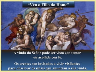 A vinda do Señor pode ser vista con temorA vinda do Señor pode ser vista con temor
ou acollida con fe.ou acollida con fe.
Os crentes son invitados a vivir vixilantesOs crentes son invitados a vivir vixilantes
para observar os sinais que anuncian a súa vinda.para observar os sinais que anuncian a súa vinda.
“Vén o Fillo do Home”
 