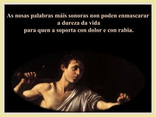 As nosas palabras máis sonoras non poden enmascararAs nosas palabras máis sonoras non poden enmascarar
a dureza da vidaa dureza da vida
para quen a soporta con dolor e con rabia.para quen a soporta con dolor e con rabia.
 