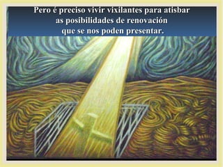 Pero é preciso vivir vixilantes para atisbarPero é preciso vivir vixilantes para atisbar
as posibilidades de renovaciónas posibilidades de renovación
que se nos poden presentar.que se nos poden presentar.
 