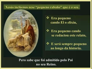 Xesús inclúenos nese “pequeno rabaño” que é o seu.Xesús inclúenos nese “pequeno rabaño” que é o seu.
 Era pequenoEra pequeno
cando El o elixiu,cando El o elixiu,
 Era pequeno candoEra pequeno cando
se redactou este relato,se redactou este relato,
 E será sempre pequenoE será sempre pequeno
ao longo da historia.ao longo da historia.
 Era pequenoEra pequeno
cando El o elixiu,cando El o elixiu,
 Era pequeno candoEra pequeno cando
se redactou este relato,se redactou este relato,
 E será sempre pequenoE será sempre pequeno
ao longo da historia.ao longo da historia.
Pero sabe que foi admitido polo PaiPero sabe que foi admitido polo Pai
no seu Reino.no seu Reino.
 