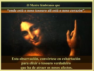 O Mestre lémbranos queO Mestre lémbranos que
““onde está o noso tesouro alí está o noso corazón”.onde está o noso tesouro alí está o noso corazón”.
Esta observación, convértese en exhortaciónEsta observación, convértese en exhortación
para elixir o tesouro verdadeiropara elixir o tesouro verdadeiro
que ha de atraer os nosos afectos.que ha de atraer os nosos afectos.
 