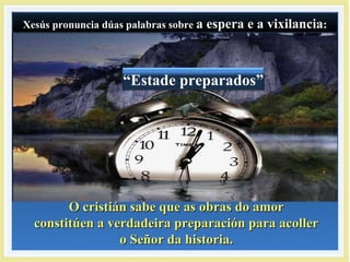 Xesús pronuncia dúas palabras sobreXesús pronuncia dúas palabras sobre a espera e a vixilanciaa espera e a vixilancia::Xesús pronuncia dúas palabras sobreXesús pronuncia dúas palabras sobre a espera e a vixilanciaa espera e a vixilancia::
“Estade preparados”
O cristián sabe que as obras do amorO cristián sabe que as obras do amor
constitúen a verdadeira preparación para acollerconstitúen a verdadeira preparación para acoller
o Señor da historia.o Señor da historia.
 