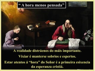 A realidade distráenos do máis importante.A realidade distráenos do máis importante.
Vixiar é manterse sobrios e espertos.Vixiar é manterse sobrios e espertos.
Estar atentos á “hora” do Señor é a primeira esixenciaEstar atentos á “hora” do Señor é a primeira esixencia
da esperanza cristiá.da esperanza cristiá.
 