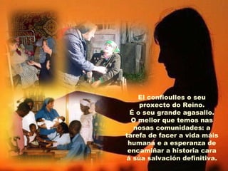 El confioulles o seu
proxecto do Reino.
É o seu grande agasallo.
O mellor que temos nas
nosas comunidades: a
tarefa de facer a vida máis
humana e a esperanza de
encamiñar a historia cara
á súa salvación definitiva.
 