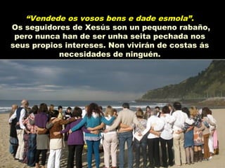 “Vendede os vosos bens e dade esmola”.
Os seguidores de Xesús son un pequeno rabaño,
pero nunca han de ser unha seita pechada nos
seus propios intereses. Non vivirán de costas ás
necesidades de ninguén.
 
