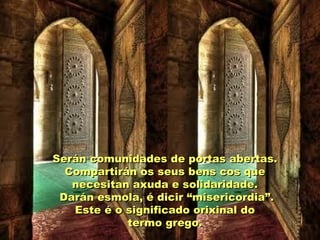 Serán comunidades de portas abertas.Serán comunidades de portas abertas.
Compartirán os seus bens cos queCompartirán os seus bens cos que
necesitan axuda e solidaridade.necesitan axuda e solidaridade.
Darán esmola, é dicir “misericordia”.Darán esmola, é dicir “misericordia”.
Este é o significado orixinal doEste é o significado orixinal do
termo grego.termo grego.
 