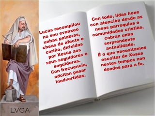 Lucas recompilou
no seu evanxeo
unhas palabras,
cheas de afecto e
cariño, dirixidas
por Xesús aos
seus seguidores e
seguidoras.
Con frecuencia,
adoitan pasar
inadvertidas.
Con todo, lidas hoxe
con atención desde as
nosas parroquias e
comunidades cristiás,
cobran unha
sorprendente
actualidade.
É o que necesitamos
escoitar de Xesús
nestes tempos non
doados para a fe.
 