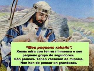 ““Meu pequeno rabaño”Meu pequeno rabaño”..
Xesús mira con tenrura inmensa o seuXesús mira con tenrura inmensa o seu
pequeno grupo de seguidores.pequeno grupo de seguidores.
Son poucos. Teñen vocación de minoría.Son poucos. Teñen vocación de minoría.
Non han de pensar en grandezas.Non han de pensar en grandezas.
 
