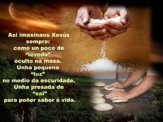 Así imaxínaos Xesús
sempre:
como un poco de
“lévedo”
oculto na masa.
Unha pequena
“luz”
no medio da escuridade.
Unha presada de
“sal”
para poñer sabor á vida.
 