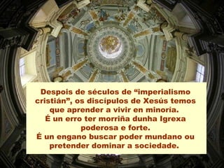 Despois de séculos de “imperialismo
cristián”, os discípulos de Xesús temos
que aprender a vivir en minoría.
É un erro ter morriña dunha Igrexa
poderosa e forte.
É un engano buscar poder mundano ou
pretender dominar a sociedade.
 