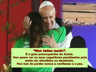 ““Non teñas medo”Non teñas medo”..
É a gran preocupación de Xesús.É a gran preocupación de Xesús.
Non quere ver os seus seguidores paralizados poloNon quere ver os seus seguidores paralizados polo
medo nin afundidos no desalento.medo nin afundidos no desalento.
Non han de perder nunca a confianza e a paz.Non han de perder nunca a confianza e a paz.
 