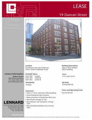 LEASE
                                                                                                                             19 Duncan Street




                                                   Location                                                                        Building Description
                                                   Fronting on east side of Duncan                                                 Class C Brick & Beam
                                                   Street; south of Adelaide Street                                                office building

     Contact Information                           Available Space                                                                  Term
                  Andrea Kraus                     Suite 502: Leased                                                                3 to 5 year terms
            Sales Representative                   Suite 503: 2,046 SF
             416.366.3185 x245                     Suite 507: 2,534 SF
            akraus@lennard.com                     Availability                                                                     Net Rent
                                                   30 days                                                                          $18.50 PSF/YR


                                                                                                                                   Taxes and Operating Costs
                                                  Comments
                                                   Class “C” brick and beam office building                                       $10.94 PSF/YR
                                                   Great Downtown West location
                                                   Many amenities in Downtown West area
                                                   New bicycle storage on site
                                                   New Elevator cab renovation coming
                                                    soon
  Lennard Commercial Realty, Brokerage
           150 York Street Suite 1900              New handicap building entry coming
            Toronto Ontario M5H 3S5                 soon
                Phone: 416.366.3183
                  Fax: 416.366.3186


                     lennard.com
Statements and information contained are based on the information furnished by principals and sources which we deem reliable but for which we can assume no responsibility
 