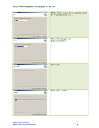 Using PostGIS/PostgreSQL for managing CAD and GIS data
5432 is the Port number that is assigned by default
for PostgreSQL. Click Next >.
Choose the language Locale
www.autodesk.com/map3d
www.autodesk.com/mapguideenterprise 4
English United States.
Click Next >.
Click Next > to install.
 