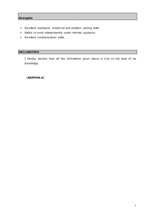 3
Strengths
 Excellent teamwork, analytical and problem solving skills.
 Ability to work independently under minimal guidance.
 Excellent communication skills.
DECLARATION
I hereby declare that all the information given above is true to the best of my
knowledge.
(KARTHIK.G)
 