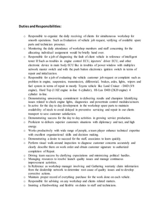 Duties andResponsibilities:
o Responsible to organize the daily receiving of clients for simultaneous workshop for
smooth operations. Such as Evaluation of vehicle job request, verifying of available spare
parts and technician presence.
o Monitoring the daily attendance of workshop members and staff concerning for the
allocating individual assignment would be briefly hand over.
o Responsible for a job of diagnosing the fault of client vehicle in reference of intelligent
tester II Such as troubles in engine control ECU, injectors’ driver ECU, and other
electronic device in main body ECU like in troubles of power window with multiplex
network master switch and with the push button electronics ignition switch in terms of
repair and initialization.
o Responsible for a job of evaluating the vehicle customer job request or complaint such as
problem in engine, suspension, transmission, differential, brakes, axles, lights, wipers and
fuel system in terms of repair in mostly Toyota vehicle like Land Cruiser - D4D (V8
engine), Hard Top (1 HZ engine in-line 6 cylinder), HI-Lux D4D (2KD engine) 4
cylinder in-line.
o Demonstrating unwavering commitment to delivering results and champion Identifying
issues related to check engine lights, diagnostics and powertrain control modules/sensors
o In active for the day to day development in the workshop spare parts to maintain
availability of stock to avoid delayed in preventive servicing and repair in our clients
transport to save customer satisfaction.
o Demonstrating success for the day to day activities in growing service production.
o Proficient to delivers superior customers situations with diplomacy and tact, and high
energy.
o Works productively with wide range of people, a team player enhance technical expertise
with excellent organizational skills and decision making.
o Demonstrating a desire to succeed for the staff, associates to learn quickly.
o Perform visual walk-around inspection to diagnose customer concerns accurately and
clearly describe them on work order and obtain customer signature to authorized
completion of Repair.
o Driving team success by clarifying expectations and minimizing political hurdles.
o Managing resources to resolve launch quality issues and manage continuous
improvement activities.
o In Reference as workshop manager involving and Gathering warranty claim information
from the dealership network to determine root cause of quality issues and to develop
corrective actions.
o Maintain proper record of everything purchase for the work done on each vehicle.
o Responsible for advising on any workshop and clients related matters.
o Insisting a Hardworking and flexible on duties to staff and technicians.
 