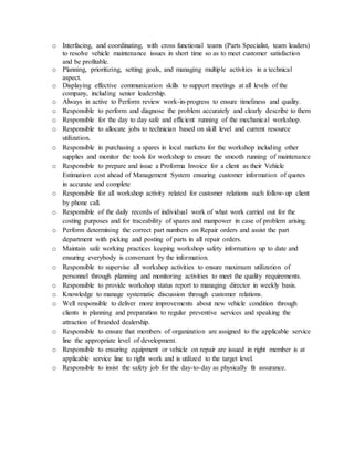 o Interfacing, and coordinating, with cross functional teams (Parts Specialist, team leaders)
to resolve vehicle maintenance issues in short time so as to meet customer satisfaction
and be profitable.
o Planning, prioritizing, setting goals, and managing multiple activities in a technical
aspect.
o Displaying effective communication skills to support meetings at all levels of the
company, including senior leadership.
o Always in active to Perform review work-in-progress to ensure timeliness and quality.
o Responsible to perform and diagnose the problem accurately and clearly describe to them
o Responsible for the day to day safe and efficient running of the mechanical workshop.
o Responsible to allocate jobs to technician based on skill level and current resource
utilization.
o Responsible in purchasing a spares in local markets for the workshop including other
supplies and monitor the tools for workshop to ensure the smooth running of maintenance
o Responsible to prepare and issue a Proforma Invoice for a client as their Vehicle
Estimation cost ahead of Management System ensuring customer information of quotes
in accurate and complete
o Responsible for all workshop activity related for customer relations such follow-up client
by phone call.
o Responsible of the daily records of individual work of what work carried out for the
costing purposes and for traceability of spares and manpower in case of problem arising.
o Perform determining the correct part numbers on Repair orders and assist the part
department with picking and posting of parts in all repair orders.
o Maintain safe working practices keeping workshop safety information up to date and
ensuring everybody is conversant by the information.
o Responsible to supervise all workshop activities to ensure maximum utilization of
personnel through planning and monitoring activities to meet the quality requirements.
o Responsible to provide workshop status report to managing director in weekly basis.
o Knowledge to manage systematic discussion through customer relations.
o Well responsible to deliver more improvements about new vehicle condition through
clients in planning and preparation to regular preventive services and speaking the
attraction of branded dealership.
o Responsible to ensure that members of organization are assigned to the applicable service
line the appropriate level of development.
o Responsible to ensuring equipment or vehicle on repair are issued in right member is at
applicable service line to right work and is utilized to the target level.
o Responsible to insist the safety job for the day-to-day as physically fit assurance.
 