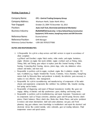 Working Experience 2
Company Name: CTC – Central Trading Company Group
Company Address: Khartoum North, Sudan North Africa
Year Engaged: October 23, 2004 TO December 16, 2013
Position: Auto ( A/C Tech, Electrician and General Mechanic)
Business Industry: AutomotiveDealership–in New HollandHeavy Construction
Equipment,TATA motors, SsangYong motors and GM Chevrolet
Reference Name: Osama Suliman
Reference Position: GHR Manager
Reference Contact Number: +249-183-787637/77083
DUTIES AND RESPONSIBILITIES:
o A Responsible for a job in a shop services and field services to repair in accordance of
client complaint
e.g.(Diesel and Gasoline) engine black smoke, white smoke ,and engine hesitation,
engine vibration an engine that needs definite engine overhaul such as Timing chain,
Timing Belt, and Timing gear subject to replace parts like Journal bearing or Main
bearing, Connecting-Rod bearing, sleeves, piston rings, valve sits, inhalation valves
exhaust and intake, and stem seal.
o Responsible to perform a job in engine overhaul; engine like 6 cylinders straight, V8
type, 4 cylinders,e.g, Engine branded like Toyota, Cummins, Iveco, Hyundai, SsangYong
motors built by Mercedes Benz and proficient to identify the defective parts necessary to
replace in very effective time management.
o Responsible for a job in reconditioning and manufacturing of components of the under
chassis and suspensions components like stabilizer bar, stabilizer link, knuckle steering,
leaf spring and its bushes.
o Responsible of diagnosing and repair of Manual transmission troubles like gears not
engage, sliding of clutches and slip synchronizes gears, shafting and bearing noise.
o Responsible to perform a job in troubleshooting and repair Automatic Transmission and
its components such as Torque converter, planetary gears and Oil pump, Reverse clutch
piston, Clutch balancer, Direct clutch disc, Brake disc, Brake Piston, and active proficient
to remove and return intermediate shaft and center planetary sun gear, and Front
planetary ring gear enhance more knowledge to troubleshoot and repair the electrical and
electronic device like control module, valve solenoids, gear set reading indicator, Fluid
temperature sensor and speed sensor.
 