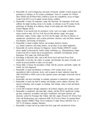 o Responsible for a job of diagnosing and repair of transaxle modules to fixed program and
parameters in reference of PC scanner or Intelligent Tester II , a module for 4 Wheel
Drive (4WD) and All Wheel Drive (AWD) to secure the compatibility access in Engine
Control Unit (ECU) so as to gained normal driving condition.
o Responsible to repair Air suspension equip with Electronic Air Suspension (EAS) and
calibrate the height levelling device to its module .in reference to use PC scanner by the
performing air bleeding & air inflating charge of each spring plus with Electronics
Control Slippage (ECS).
o Proficient to use special tools for mechanical works such as in engine overhaul like
torque wrench in units of( N-m, Ft-lb, Kg-cm) Dial indicator gauge, bore gauge,
micrometer caliper, Vernier caliper use to be sure the engine will done in reference of
manufacturer specifications such as piston protrusion clearance, axial and thrust standard
bore diameter, and bearing oil clearances.
o Responsible to repair complete harness and arranged electrical circuitry.
e.g., burned connectors and wiring harness, set-up relays in any related application.
o Responsible for a job in reference by Diagnostic System Module (DSM) PC scanner
device applied to electronically loaded vehicle technology.e.g., Reprogramming Engine
Control Unit (ECU), Install and set up immobilizer; transmitter & transponder device,
Reprogram TCU equip with AWD and 4WD.
o Knowledge in Microsoft office such as MS Word, Excel and basic Power Point.
o Responsible to test drive the vehicle to examine and determine the nature of trouble as to
extend the proved problem to client as to be repair.
o Strong ability to discuss the description of fault with the customer and briefly explain the
trouble has been diagnosed.
o Responsible to repair and eliminate in reference of PC scanner device of any
unconditional fault in electronic device such as appear in cluster indication lamp like
ABS, EAS,4WD or AWD, water in fuel separator system and engine oil pressure and oil
level sensor.
o Responsible and more knowledge in computer reprogram to immobilizer ignition system
o Responsible to repair any fault in starting and charging system enhance electronic fuel
injected technology such as engine no cranking, hard starting, refuse to start and battery
not charging.
o Can be able to interpret through explanation the technical diagram and circuitry system
o Responsible to maintained and repair light vehicles and Bus HVAC insufficient cooling,
gas leak, compressor recondition and repair, troubleshoot and repair electrical and
electronic control for Passenger Bus Vehicle with Sub- engine Powered A/C (Power Pack
Unit) with Reciprocating type compressor KBC-58 (57cc/rev) Driven by separate Diesel
Engine Hyundai D4BB.(5 Rings Fan in condenser,12 single blower individual Fan, w/
24V X 150 Amperes charging Alternator.
o Responsible to repair and set-up central door lock equip with anti-deterrent device.
 