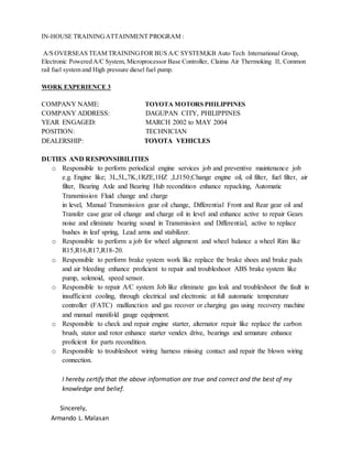 IN-HOUSE TRAININGATTAINMENT PROGRAM :
A/S OVERSEAS TEAM TRAININGFOR BUS A/C SYSTEM,KB Auto Tech International Group,
Electronic Powered A/C System, Microprocessor Base Controller, Claima Air Thermoking II, Common
rail fuel system and High pressure diesel fuel pump.
WORK EXPERIENCE 3
COMPANY NAME: TOYOTA MOTORS PHILIPPINES
COMPANY ADDRESS: DAGUPAN CITY, PHILIPPINES
YEAR ENGAGED: MARCH 2002 to MAY 2004
POSITION: TECHNICIAN
DEALERSHIP: TOYOTA VEHICLES
DUTIES AND RESPONSIBILITIES
o Responsible to perform periodical engine services job and preventive maintenance job
e.g. Engine like; 3L,5L,7K,1RZE,1HZ ,LJ150;Change engine oil, oil filter, fuel filter, air
filter, Bearing Axle and Bearing Hub recondition enhance repacking, Automatic
Transmission Fluid change and charge
in level, Manual Transmission gear oil change, Differential Front and Rear gear oil and
Transfer case gear oil change and charge oil in level and enhance active to repair Gears
noise and eliminate bearing sound in Transmission and Differential, active to replace
bushes in leaf spring, Lead arms and stabilizer.
o Responsible to perform a job for wheel alignment and wheel balance a wheel Rim like
R15,R16,R17,R18-20.
o Responsible to perform brake system work like replace the brake shoes and brake pads
and air bleeding enhance proficient to repair and troubleshoot ABS brake system like
pump, solenoid, speed sensor.
o Responsible to repair A/C system Job like eliminate gas leak and troubleshoot the fault in
insufficient cooling, through electrical and electronic at full automatic temperature
controller (FATC) malfunction and gas recover or charging gas using recovery machine
and manual manifold gauge equipment.
o Responsible to check and repair engine starter, alternator repair like replace the carbon
brush, stator and rotor enhance starter vendex drive, bearings and armature enhance
proficient for parts recondition.
o Responsible to troubleshoot wiring harness missing contact and repair the blown wiring
connection.
I hereby certify that the above information are true and correct and the best of my
knowledge and belief.
Sincerely,
Armando L. Malasan
 