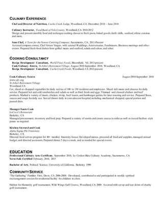 CULINARY EXPERIENCE
Chef and Director of Nutrition, Cache Creek Lodge, Woodland, CA, December 2010 – June 2016
Culinary Instructor, Food Bank of Yolo County, Woodland,CA 2010-2012
Design and present monthly food and technique cooking classes re fresh pasta,baked goods,knife skills, seafood,ethnic cuisines
and more.
Sous Chef, A Taste for the Senses Catering Company, Sacramento, CA, 2011-Present
Assisted company owner, Chef Arturo Vargas, with catered Weddings,Anniversaries, Fundraisers, Business meetings and other
events.Prepared fresh-food dishes from grilled meats and seafood,salads and salsas,and other.
COOKING CONSULTANCY
Recipe Development Consultant, World Finer Foods, Bloomfield, NJ, 2013-present
Cook/Culinary Extern, St John's Retirement Village, August 2010-September 2010, Woodland, CA
Recipe Development Consultant, Cache Creek Foods, Woodland, CA 2012-present
Cook/Culinary Extern August 2010-September 2010
www.sjrv.org
St John'sRetirement Village
Woodland,CA
Cut, sliced or chopped vegetables for daily service of 100 to 130 residents and employees. Sliced deli meats and cheeses for daily
service. Prepared hot and cold sandwiches and salads as well as fried foods and eggs.Trimmed and cleaned chicken and beef
products.Marked a variety of meats, chicken, tri-tip, beef roasts,and hamburger patties for later roasting and service. Prepared Roux,
sauces and soups fordaily use. Served dinner daily in convalescent hospital,including mechanical chopped,special portion and
pureed diets.
Manager/Saute Cook
LoCoco's Restaurant
Berkeley, CA
Managed procurement, inventory and food prep. Prepared a variety of sautés and cream sauces to order as well as tossed Sicilian style
pizzas as required.
Kitchen Steward and Cook
Alpha Sigma Phi Fraternity
Berkeley, CA
Directed food service program for 40+ member fraternity house.Developed menus, procured all food and supplies,managed annual
budget,and directed assistants.Prepared dinner 5 days a week, and as needed for special events.
EDUCATION
Professional Culinary Arts Certificate, September 2010, Le Cordon Bleu Culinary Academy, Sacramento, CA
Serve-Safe Certified February, 2010, 2015
Bachelor of Arts, Political Science, University of California, Berkeley 1990
COMMUNITYSERVICE
‘The Gathering’ Families First, Davis, CA 2006-2008. Developed, contributed to and participated in weekly spiritual
encouragement session for residential facility for children in crisis.
Habitat for Humanity golf tournament, Wild Wings Golf Course, Woodland,CA 2009. Assisted with set up and tear down of charity
golf tournament.
 