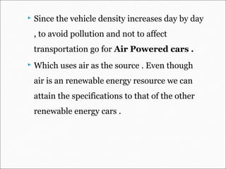  Since the vehicle density increases day by day
, to avoid pollution and not to affect
transportation go for Air Powered cars .
 Which uses air as the source . Even though
air is an renewable energy resource we can
attain the specifications to that of the other
renewable energy cars .
 