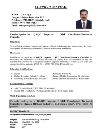 CURRICULAM VITAE
Position Applied for QA/QC Inspector / NDT Coordinator/Document
Controller
Objectives:
To be efficient member of a progressive industry offering a challenging job, an opportunity for career
development and increasing responsibility based on demonstrated performance.
Overview:
Over10years of experience as QA/QC Inspector / NDT Coordinator/Document Controller in
fabrication and maintenance of offshore structural and piping work. Refurbishment of Rig and
accommodation module etc. Having sufficient knowledge and familiarity of commonly used codes and
standard in offshore industries (AWS D1.1, ASME, API, DNV, BV & ABS etc).
Education Qualification:
 B.com : Karnataka University
 Higher Secondary School Certificate : Board of Public Examination Kerala India.
 Secondary School Leaving Certificate : Board of Public Examination, Kerala India.
Certification& Training:
 ASNT Level- II in (RT- UT- MT- PT) methods.
 Passed “ITI (Mechanical- Welding & Fabrication)” from Kerala India.
Work Experience in U.A.E:
Currently working as a QA/QC Inspector / NDT Coordinator/ Document
Controllerfor Dragon Offshore Industries LLCSharjah, HFZA, UAE –(2006–At
present).
PROJECTS HANDLED:
Dragon offshore Industries LLC, Sharjah, UAE
Project :Refurbishment of Rig Thule Power.
Duration :May 2006 – Jul 2009
Client :Thule Power
Class : BV
A r u n G e o r g e
Dragon Offshore Industries LLC,
P.O.Box: 42711, HFZA Sharjah, UAE.
Mobile: +971-558563252
Email: arun.george05@yahoo.com
 